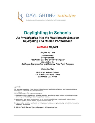 Daylighting in Schools
    An Investigation into the Relationship Between
         Daylighting and Human Performance

                                            Detailed Report
                                                  August 20, 1999
                                      Submitted to:
                                      George Loisos
                          The Pacific Gas and Electric Company
                                     on behalf of the
               California Board for Energy Efficiency Third Party Program

                                                    Submitted by:
                                         HESCHONG MAHONE GROUP
                                        11626 Fair Oaks Blvd. #302
                                           Fair Oaks, CA 95628




Legal Notice
This report was prepared by Pacific Gas and Electric Company and funded by California utility customers under the
auspices of the California Public Utilities Commission.
Neither PG&E nor any of its employees and agents:
(1) makes any written or oral warranty, expressed or implied, regarding this report, including but not limited to those
    concerning merchantability or fitness for a particular purpose;
(2) assumes any legal liability or responsibility for the accuracy, completeness, or usefulness of any information,
    apparatus, product, process, method, or policy contained herein; or
(3) represents that use of the report would not infringe any privately owned rights, including, but not limited to, patents,
    trademarks, or copyrights.

© 1999 by Pacific Gas and Electric Company. All rights reserved.
 