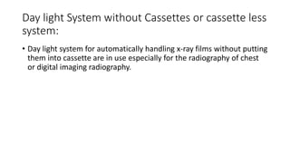 Day light System without Cassettes or cassette less
system:
• Day light system for automatically handling x-ray films without putting
them into cassette are in use especially for the radiography of chest
or digital imaging radiography.
 
