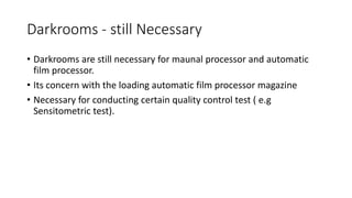 Darkrooms - still Necessary
• Darkrooms are still necessary for maunal processor and automatic
film processor.
• Its concern with the loading automatic film processor magazine
• Necessary for conducting certain quality control test ( e.g
Sensitometric test).
 