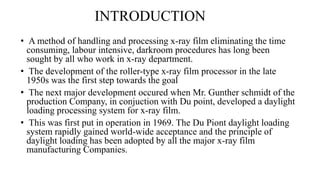 INTRODUCTION
• A method of handling and processing x-ray film eliminating the time
consuming, labour intensive, darkroom procedures has long been
sought by all who work in x-ray department.
• The development of the roller-type x-ray film processor in the late
1950s was the first step towards the goal
• The next major development occured when Mr. Gunther schmidt of the
production Company, in conjuction with Du point, developed a daylight
loading processing system for x-ray film.
• This was first put in operation in 1969. The Du Piont daylight loading
system rapidly gained world-wide acceptance and the principle of
daylight loading has been adopted by all the major x-ray film
manufacturing Companies.
 