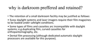 why is darkroom preffered and retained?
• The retention of a small darkroom facility may be justified as follows:
• Some daylight systems and laser imagers require their film magazines
to be loaded under safelight conditions.
• Some types of films and cassettes arc incompatible with daylight
systems; e.g.duplicating film, curved cassettes for
orthopantomography, etc.
• Dental film processing (although dedicated automatic daylight
processors are available for this purpose).
 