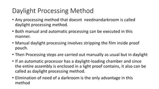 Daylight Processing Method
• Any processing method that doesnt neednandarkroom is called
daylight processing method.
• Both manual and automatic processing can be executed in this
manner.
• Manual daylight processing involves stripping the film inside proof
pouch.
• Then Processing steps are carried out manually as usual but in daylight
• If an automatic processor has a daylight-loading chamber and since
the entire assembly is enclosed in a light proof contains, it also can be
called as daylight processing method.
• Elimination of need of a darkroom is the only advantage in this
method
 