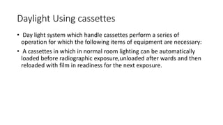Daylight Using cassettes
• Day light system which handle cassettes perform a series of
operation for which the following items of equipment are necessary:
• A cassettes in which in normal room lighting can be automatically
loaded before radiographic exposure,unloaded after wards and then
reloaded with film in readiness for the next exposure.
 