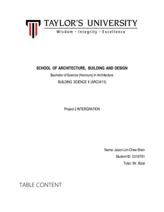 SCHOOL OF ARCHITECTURE, BUILDING AND DESIGN
Bachelor ofScience (Honours) in Architecture
BUILDING SCIENCE II (ARC3413)
Project 2 INTERGRATION
Name:Jason Lim Chee Shen
Student ID: 0316791
Tutor: Mr. Rizal
TABLE CONTENT
 
