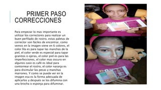 PRIMER PASO
CORRECCIONES
Para empezar lo mas importante es
utilizar los correctores para realizar un
buen perfilado de rostro, estas paletas de
corrector son fáciles de encontrar, como
vemos en la imagen viene en 6 colores, el
color lila es para tapar las manchas de la
piel, el color verde es especial para tapar
granitos o ojeras, el color piel es para las
imperfecciones, el color mas oscuro en
algunos caso es café es ideal para
contornear el rostro, el color naranja es
para disimular las pecas y manchas
marrones. Y como se puede ver en la
imagen esa es la forma adecuada de
aplicarlos y después se los difumina con
una brocha o esponja para difuminar.
 
