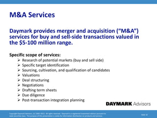 M&A Services
Daymark provides merger and acquisition (“M&A”)
services for buy and sell-side transactions valued in
the $5-100 million range.
Specific scope of services:
              Research of potential markets (buy and sell side)
              Specific target identification
              Sourcing, cultivation, and qualification of candidates
              Valuations
              Deal structuring
              Negotiations
              Drafting term sheets
              Due diligence
              Post-transaction integration planning


Copyright Daymark Advisors, LLC 2001-2012. All rights reserved. Daymark is a registered investment advisor pursuant to
                                                                                                                           Slide 10
state securities laws. The purpose of this presentation is solely for information distribution on products and services.
 