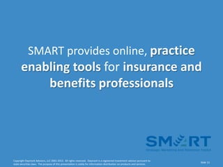 SMART provides online, practice
      enabling tools for insurance and
          benefits professionals




Copyright Daymark Advisors, LLC 2001-2012. All rights reserved. Daymark is a registered investment advisor pursuant to
                                                                                                                           Slide 13
state securities laws. The purpose of this presentation is solely for information distribution on products and services.
 