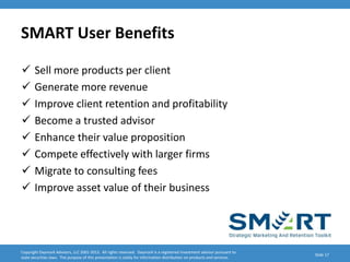 SMART User Benefits

      Sell more products per client
      Generate more revenue
      Improve client retention and profitability
      Become a trusted advisor
      Enhance their value proposition
      Compete effectively with larger firms
      Migrate to consulting fees
      Improve asset value of their business




Copyright Daymark Advisors, LLC 2001-2012. All rights reserved. Daymark is a registered investment advisor pursuant to
                                                                                                                           Slide 17
state securities laws. The purpose of this presentation is solely for information distribution on products and services.
 