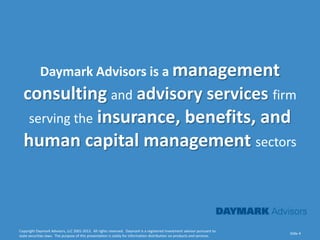 Daymark Advisors is a management
  consulting and advisory services firm
   serving the insurance, benefits, and
  human capital management sectors



Copyright Daymark Advisors, LLC 2001-2012. All rights reserved. Daymark is a registered investment advisor pursuant to
                                                                                                                           Slide 4
state securities laws. The purpose of this presentation is solely for information distribution on products and services.
 