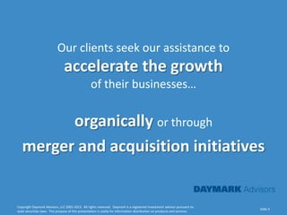 Our clients seek our assistance to
                               accelerate the growth
                                                  of their businesses…


         organically or through
   merger and acquisition initiatives


Copyright Daymark Advisors, LLC 2001-2012. All rights reserved. Daymark is a registered investment advisor pursuant to
                                                                                                                           Slide 5
state securities laws. The purpose of this presentation is solely for information distribution on products and services.
 