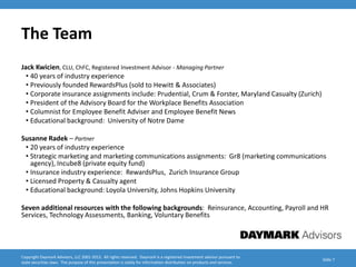 The Team
Jack Kwicien, CLU, ChFC, Registered Investment Advisor - Managing Partner
  • 40 years of industry experience
  • Previously founded RewardsPlus (sold to Hewitt & Associates)
  • Corporate insurance assignments include: Prudential, Crum & Forster, Maryland Casualty (Zurich)
  • President of the Advisory Board for the Workplace Benefits Association
  • Columnist for Employee Benefit Adviser and Employee Benefit News
  • Educational background: University of Notre Dame

Susanne Radek – Partner
 • 20 years of industry experience
 • Strategic marketing and marketing communications assignments: Gr8 (marketing communications
   agency), Incube8 (private equity fund)
 • Insurance industry experience: RewardsPlus, Zurich Insurance Group
 • Licensed Property & Casualty agent
 • Educational background: Loyola University, Johns Hopkins University

Seven additional resources with the following backgrounds: Reinsurance, Accounting, Payroll and HR
Services, Technology Assessments, Banking, Voluntary Benefits




Copyright Daymark Advisors, LLC 2001-2012. All rights reserved. Daymark is a registered investment advisor pursuant to
                                                                                                                           Slide 7
state securities laws. The purpose of this presentation is solely for information distribution on products and services.
 