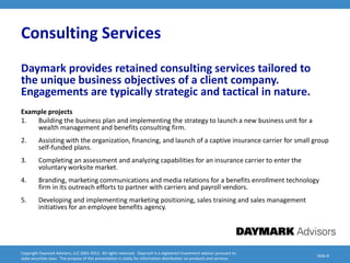 Consulting Services
Daymark provides retained consulting services tailored to
the unique business objectives of a client company.
Engagements are typically strategic and tactical in nature.
Example projects
1.  Building the business plan and implementing the strategy to launch a new business unit for a
    wealth management and benefits consulting firm.
2.       Assisting with the organization, financing, and launch of a captive insurance carrier for small group
         self-funded plans.
3.       Completing an assessment and analyzing capabilities for an insurance carrier to enter the
         voluntary worksite market.
4.       Branding, marketing communications and media relations for a benefits enrollment technology
         firm in its outreach efforts to partner with carriers and payroll vendors.
5.       Developing and implementing marketing positioning, sales training and sales management
         initiatives for an employee benefits agency.




Copyright Daymark Advisors, LLC 2001-2012. All rights reserved. Daymark is a registered investment advisor pursuant to
                                                                                                                           Slide 8
state securities laws. The purpose of this presentation is solely for information distribution on products and services.
 
