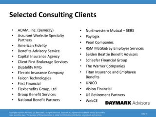 Selected Consulting Clients
   •      ADAM, Inc. (Benergy)                                                          •      Northwestern Mutual – SEBS
   •      Assurant Worksite Specialty                                                   •      Paylogix
          Partners
                                                                                        •      Pearl Companies
   •      American Fidelity
                                                                                        •      RSM McGladrey Employer Services
   •      Benefits Advisory Service
                                                                                        •      Selden Beattie Benefit Advisors
   •      Capital Insurance Agency
   •      Client First Brokerage Services                                               •      Schaefer Financial Group
   •      Disability RMS                                                                •      The Warner Companies
   •      Electric Insurance Company                                                    •      Titan Insurance and Employee
   •      Falcon Technologies                                                                  Benefits
   •      First Financial                                                               •      UNICO
   •      Flexbenefits Group, Ltd                                                       •      Vision Financial
   •      Group Benefit Services                                                        •      US Retirement Partners
   •      National Benefit Partners                                                     •      WebCE

Copyright Daymark Advisors, LLC 2001-2012. All rights reserved. Daymark is a registered investment advisor pursuant to
                                                                                                                            Slide 9
state securities laws. The purpose of this presentation is solely for information distribution on products and services.
 