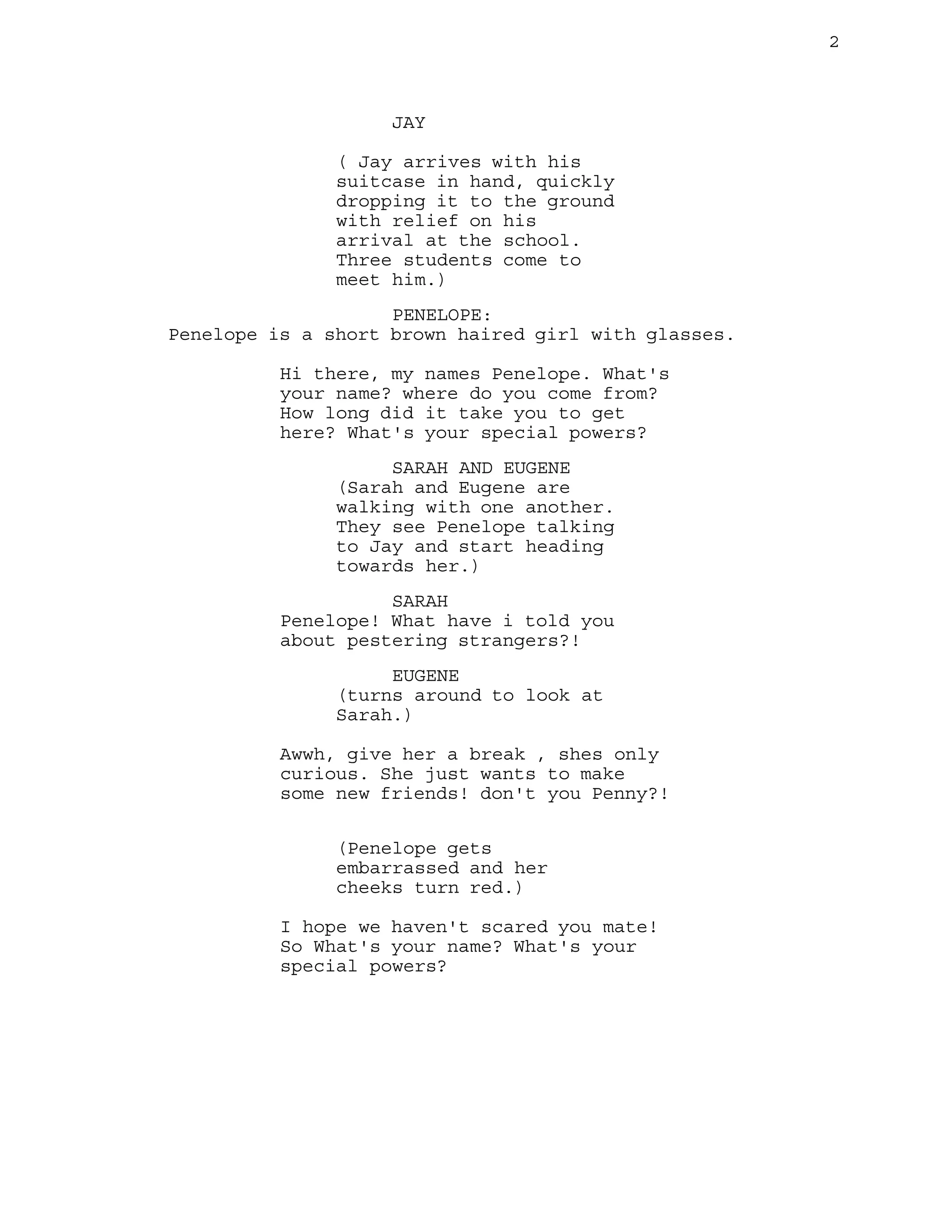 2

JAY
( Jay arrives with his
suitcase in hand, quickly
dropping it to the ground
with relief on his
arrival at the school.
Three students come to
meet him.)
PENELOPE:
Penelope is a short brown haired girl with glasses.
Hi there, my names Penelope. What's
your name? where do you come from?
How long did it take you to get
here? What's your special powers?
SARAH AND EUGENE
(Sarah and Eugene are
walking with one another.
They see Penelope talking
to Jay and start heading
towards her.)
SARAH
Penelope! What have i told you
about pestering strangers?!
EUGENE
(turns around to look at
Sarah.)
Awwh, give her a break , shes only
curious. She just wants to make
some new friends! don't you Penny?!
(Penelope gets
embarrassed and her
cheeks turn red.)
I hope we haven't scared you mate!
So What's your name? What's your
special powers?

 