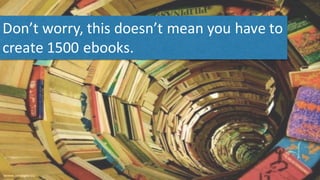 Don’t	
  worry,	
  this	
  doesn’t	
  mean	
  you	
  have	
  to	
  
create	
  1500	
  ebooks.	
  
 