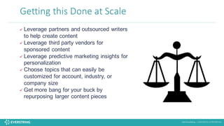 ©2016 EverString :: CONFIDENTIAL & PROPRIETARY
Getting	
  this	
  Done	
  at	
  Scale
ü Leverage partners and outsourced writers
to help create content
ü Leverage third party vendors for
sponsored content
ü Leverage predictive marketing insights for
personalization
ü Choose topics that can easily be
customized for account, industry, or
company size
ü Get more bang for your buck by
repurposing larger content pieces
 