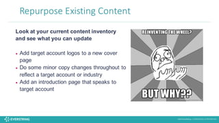 ©2016 EverString :: CONFIDENTIAL & PROPRIETARY
Repurpose	
  Existing	
  Content
Look at your current content inventory
and see what you can update
• Add target account logos to a new cover
page
• Do some minor copy changes throughout to
reflect a target account or industry
• Add an introduction page that speaks to
target account
 