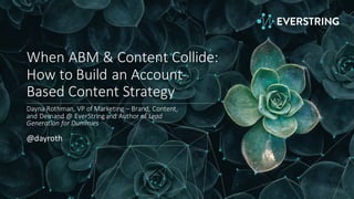 When	
  ABM	
  &	
  Content	
  Collide:	
  
How	
  to	
  Build	
  an	
  Account-­‐
Based	
  Content	
  Strategy
Dayna	
  Rothman,	
  VP	
  of	
  Marketing	
  – Brand,	
  Content,	
  
and	
  Demand	
  @	
  EverString	
  and	
  Author	
  of	
  Lead	
  
Generation	
  for	
  Dummies
@dayroth
 