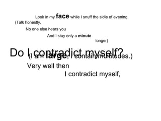 Look in my  face  while I snuff the sidle of evening   (Talk honestly, No one else hears you And I stay only a  minute longer) Do I contradict myself? Very well then I contradict myself, (I am  large , I contain multitudes.) 