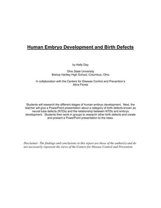 Human Embryo Development and Birth Defects


                                      by Kelly Day

                                 Ohio State University
                      Bishop Hartley High School, Columbus, Ohio

         In collaboration with the Centers for Disease Control and Prevention’s
                                       Alina Flores




  Students will research the different stages of human embryo development. Next, the
 teacher will give a PowerPoint presentation about a category of birth defects known as
      neural tube defects (NTDs) and the relationship between NTDs and embryo
 development. Students then work in groups to research other birth defects and create
                   and present a PowerPoint presentation to the class.




Disclaimer: The findings and conclusions in this report are those of the author(s) and do
not necessarily represent the views of the Centers for Disease Control and Prevention.
 