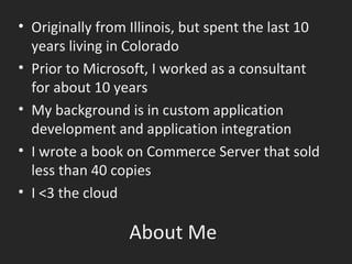 About Me Originally from Illinois, but spent the last 10 years living in Colorado Prior to Microsoft, I worked as a consultant for about 10 years My background is in custom application development and application integration I wrote a book on Commerce Server that sold less than 40 copies I <3 the cloud 