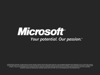 © 2009 Microsoft Corporation. All rights reserved. Microsoft, Windows, Windows Vista and other product names are or may be registered trademarks and/or trademarks in the U.S. and/or other countries. The information herein is for informational purposes only and represents the current view of Microsoft Corporation as of the date of this presentation.  Because Microsoft must respond to changing market conditions, it should not be interpreted to be a commitment on the part of Microsoft, and Microsoft cannot guarantee the accuracy of any information provided after the date of this presentation.  MICROSOFT MAKES NO WARRANTIES, EXPRESS, IMPLIED OR STATUTORY, AS TO THE INFORMATION IN THIS PRESENTATION. 