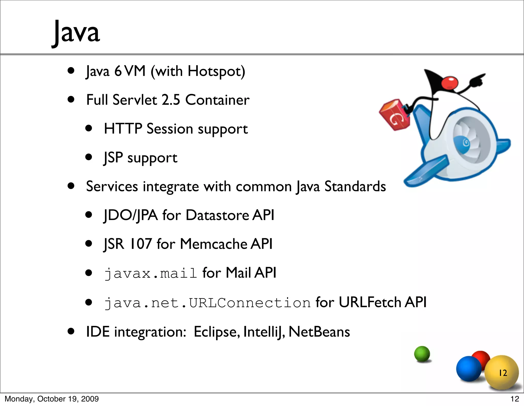 Java
               •    Java 6 VM (with Hotspot)

               •    Full Servlet 2.5 Container

                    •      HTTP Session support

                    •      JSP support

               •    Services integrate with common Java Standards

                    •      JDO/JPA for Datastore API

                    •      JSR 107 for Memcache API

                    •      javax.mail for Mail API

                    •      java.net.URLConnection for URLFetch API

               •    IDE integration: Eclipse, IntelliJ, NetBeans

                                                                     12

Monday, October 19, 2009                                                  12
 