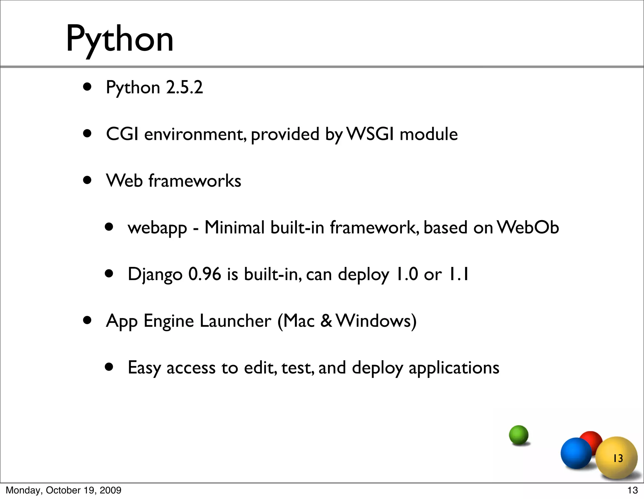 Python
               •    Python 2.5.2

               •    CGI environment, provided by WSGI module

               •    Web frameworks

                    •      webapp - Minimal built-in framework, based on WebOb

                    •      Django 0.96 is built-in, can deploy 1.0 or 1.1

               •    App Engine Launcher (Mac & Windows)

                    •      Easy access to edit, test, and deploy applications



                                                                                 13

Monday, October 19, 2009                                                              13
 