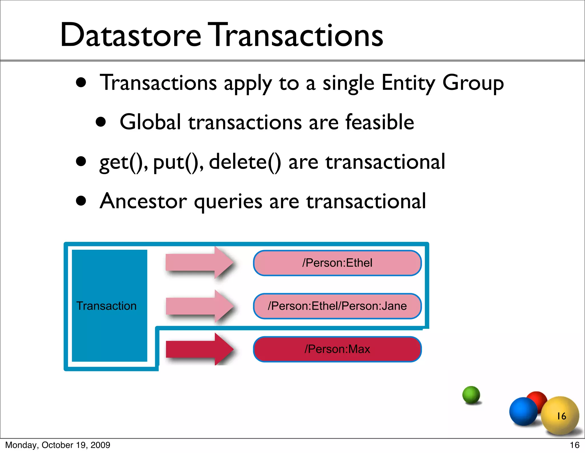 Datastore Transactions
               • Transactions apply to a single Entity Group
                • Global transactions are feasible
               • get(), put(), delete() are transactional
               • Ancestor queries are transactional
                                         /Person:Ethel


                Transaction        /Person:Ethel/Person:Jane


                                         /Person:Max




                                                               16

Monday, October 19, 2009                                            16
 