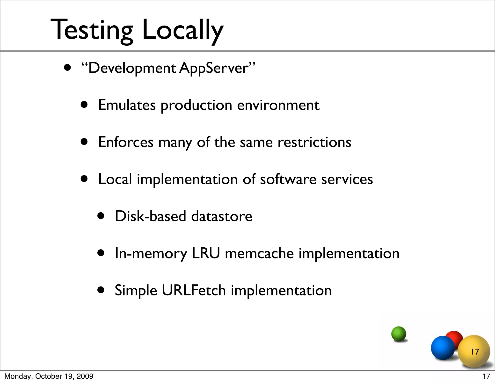 Testing Locally
               •    “Development AppServer”

                    •      Emulates production environment

                    •      Enforces many of the same restrictions

                    •      Local implementation of software services

                           •   Disk-based datastore

                           •   In-memory LRU memcache implementation

                           •   Simple URLFetch implementation


                                                                       17

Monday, October 19, 2009                                                    17
 