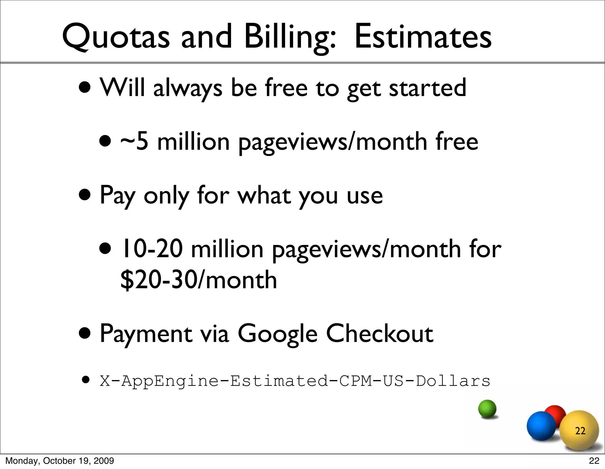 Quotas and Billing: Estimates
               • Will always be free to get started
                 • ~5 million pageviews/month free
               • Pay only for what you use
                 • 10-20 million pageviews/month for
                           $20-30/month

               • Payment via Google Checkout
               • X-AppEngine-Estimated-CPM-US-Dollars
                                                        22

Monday, October 19, 2009                                     22
 