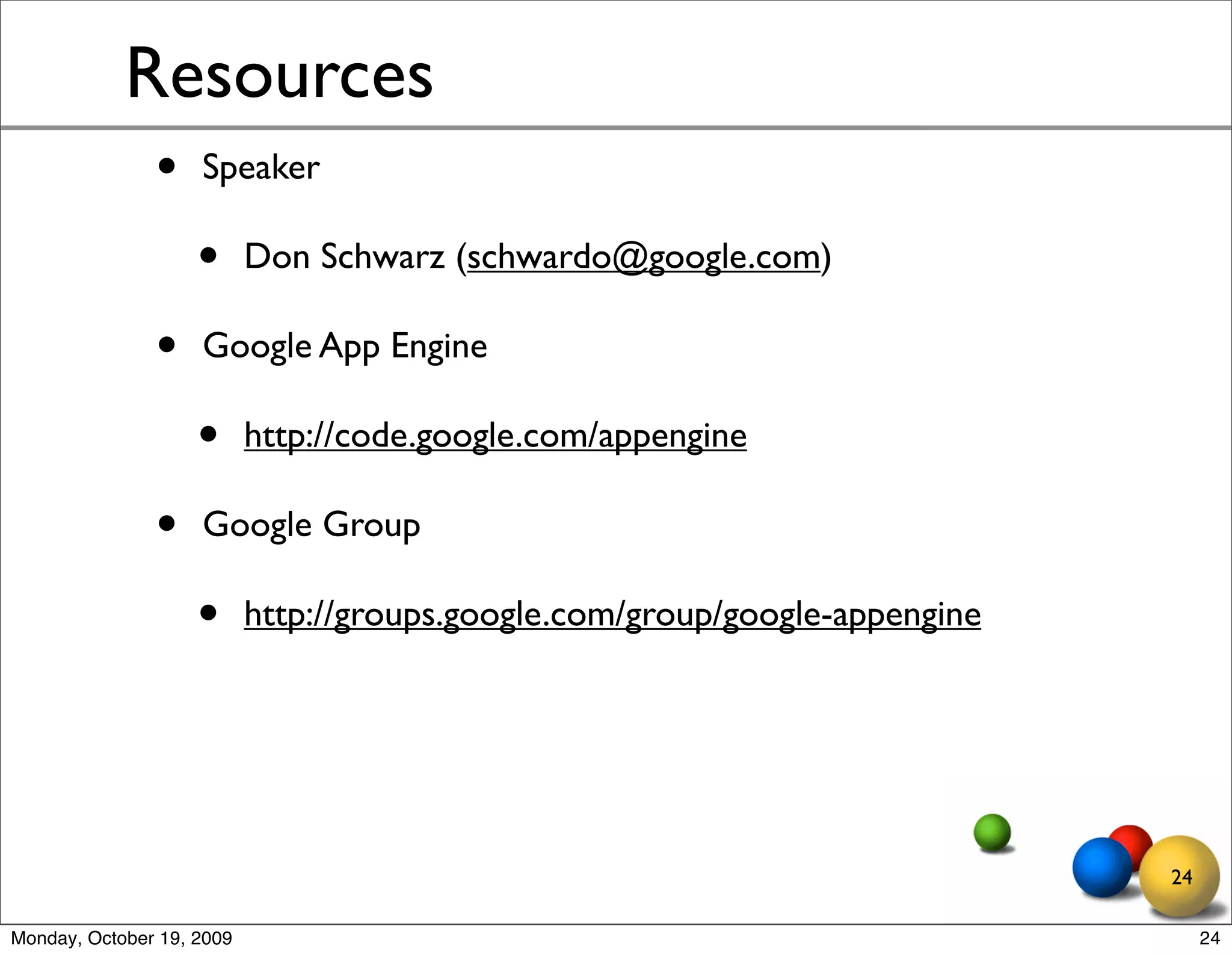 Resources
               •    Speaker

                    •      Don Schwarz (schwardo@google.com)

               •    Google App Engine

                    •      http://code.google.com/appengine

               •    Google Group

                    •      http://groups.google.com/group/google-appengine




                                                                             24

Monday, October 19, 2009                                                          24
 