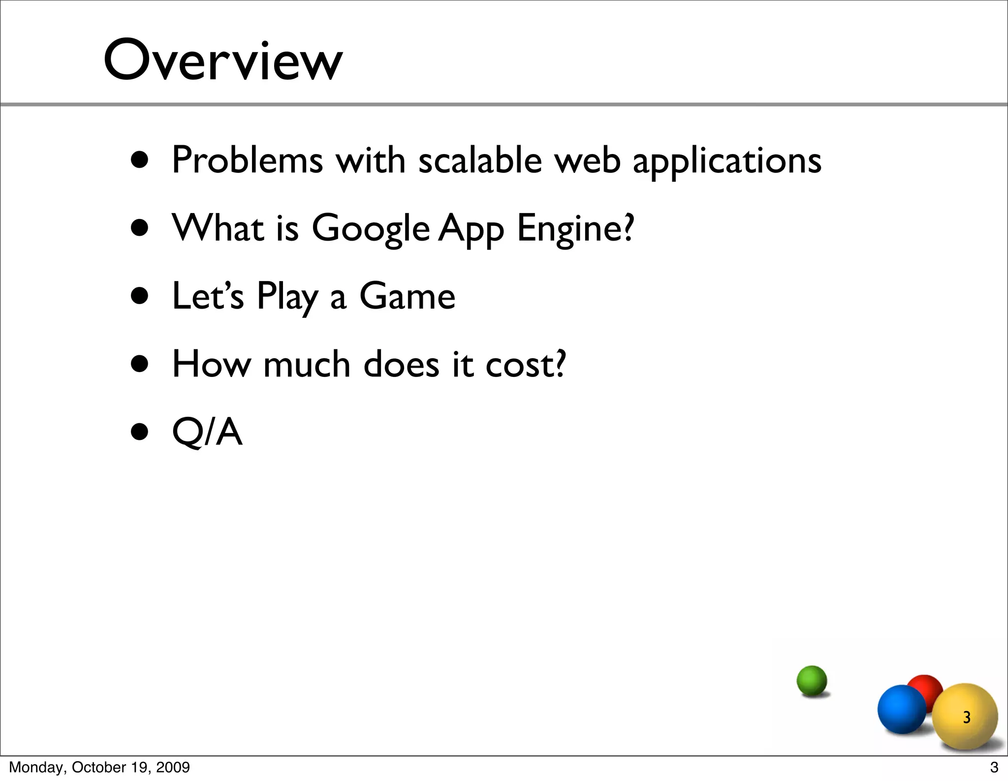 Overview
               • Problems with scalable web applications
               • What is Google App Engine?
               • Let’s Play a Game
               • How much does it cost?
               • Q/A


                                                           3

Monday, October 19, 2009                                       3
 
