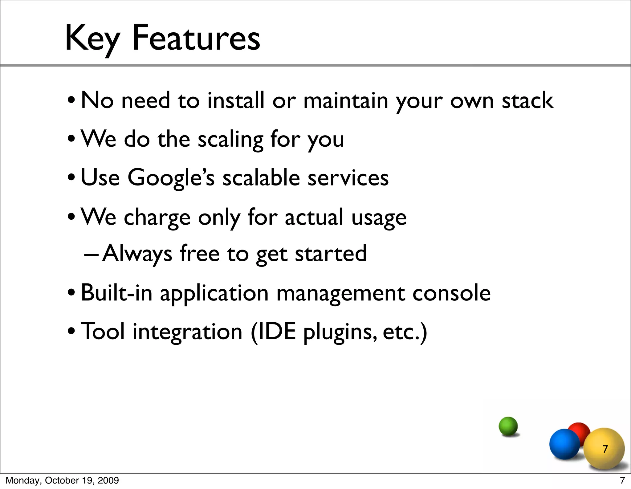 Key Features
            • No need to install or maintain your own stack
            • We do the scaling for you
            • Use Google’s scalable services
            • We charge only for actual usage
              – Always free to get started
            • Built-in application management console
            • Tool integration (IDE plugins, etc.)



                                                              7

Monday, October 19, 2009                                          7
 