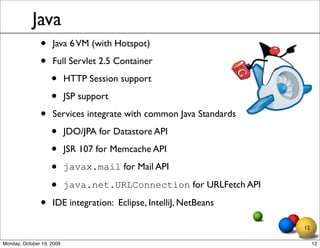 Java
               •    Java 6 VM (with Hotspot)

               •    Full Servlet 2.5 Container

                    •      HTTP Session support

                    •      JSP support

               •    Services integrate with common Java Standards

                    •      JDO/JPA for Datastore API

                    •      JSR 107 for Memcache API

                    •      javax.mail for Mail API

                    •      java.net.URLConnection for URLFetch API

               •    IDE integration: Eclipse, IntelliJ, NetBeans

                                                                     12

Monday, October 19, 2009                                                  12
 