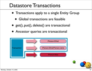 Datastore Transactions
               • Transactions apply to a single Entity Group
                • Global transactions are feasible
               • get(), put(), delete() are transactional
               • Ancestor queries are transactional
                                         /Person:Ethel


                Transaction        /Person:Ethel/Person:Jane


                                         /Person:Max




                                                               16

Monday, October 19, 2009                                            16
 