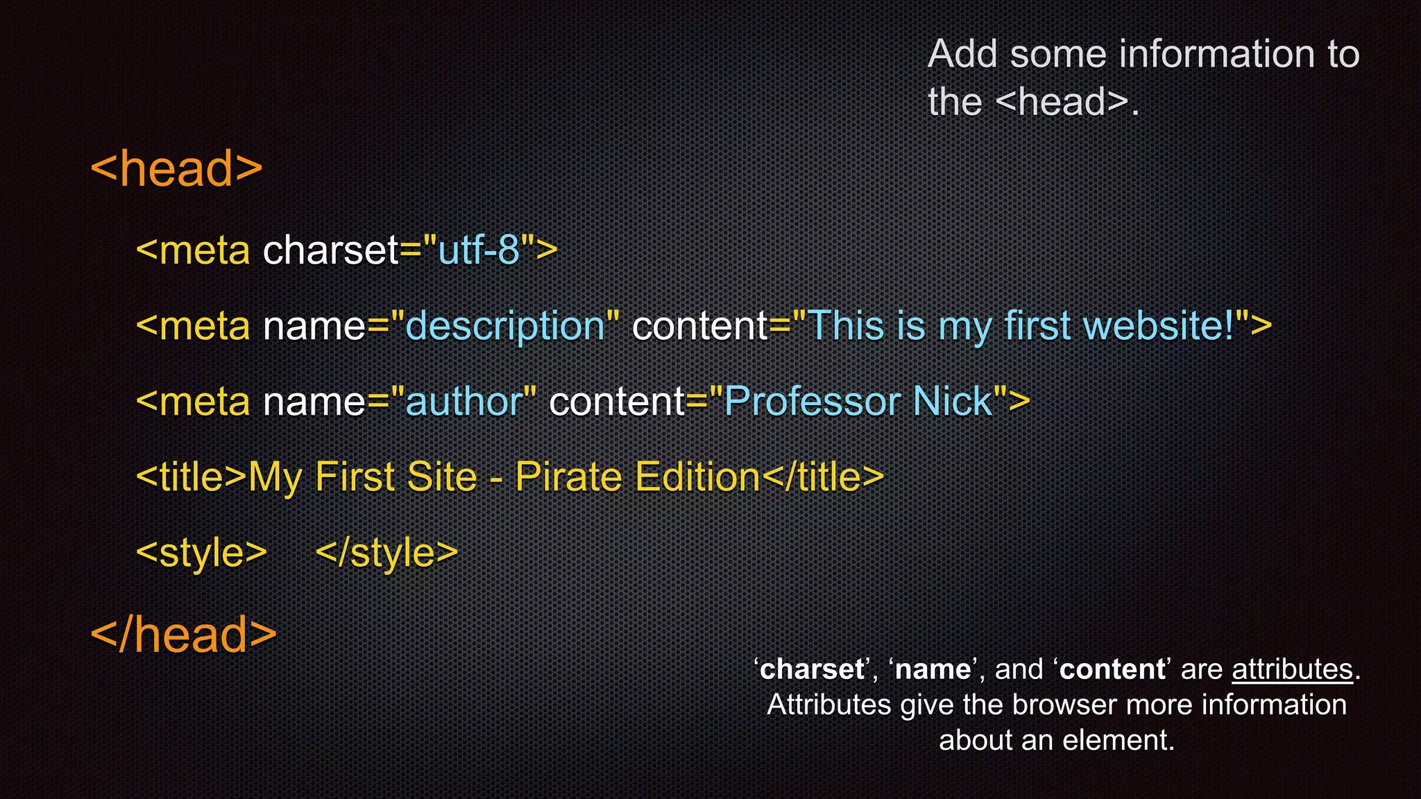 Add some information to
the <head>.
<head>
<meta charset="utf-8">
<meta name="description" content="This is my first website!">
<meta name="author" content="Professor Nick">
<title>My First Site - Pirate Edition</title>
<style> </style>
</head>
‘charset’, ‘name’, and ‘content’ are attributes.
Attributes give the browser more information
about an element.
 