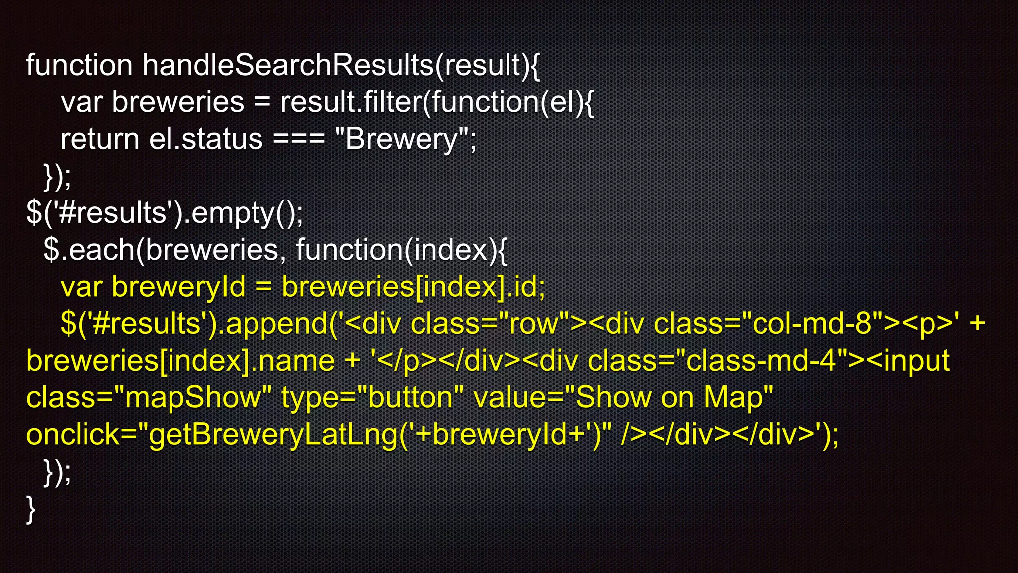 function handleSearchResults(result){
var breweries = result.filter(function(el){
return el.status === "Brewery";
});
$('#results').empty();
$.each(breweries, function(index){
var breweryId = breweries[index].id;
$('#results').append('<div class="row"><div class="col-md-8"><p>' +
breweries[index].name + '</p></div><div class="class-md-4"><input
class="mapShow" type="button" value="Show on Map"
onclick="getBreweryLatLng('+breweryId+')" /></div></div>');
});
}
 