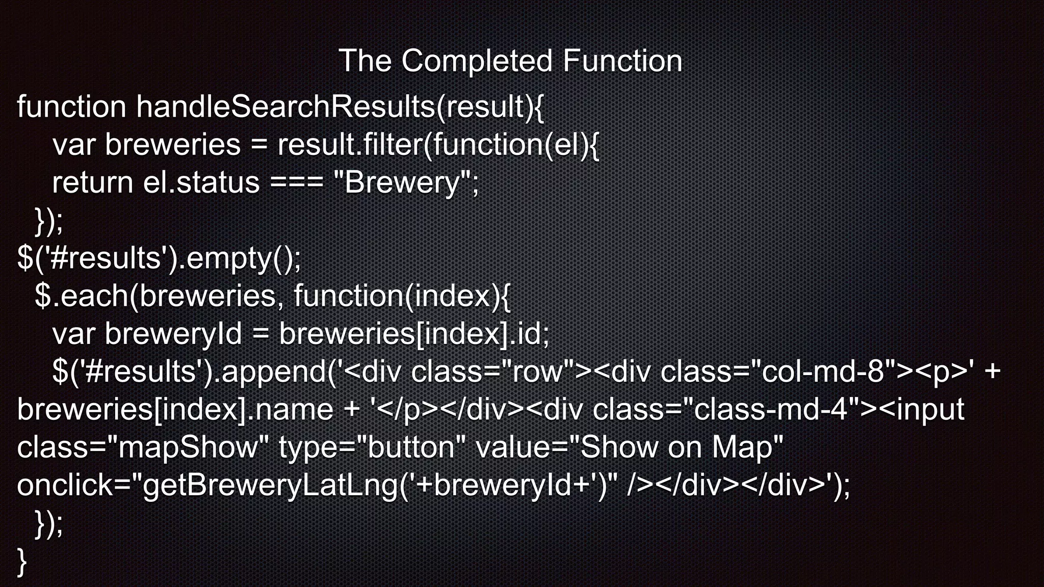 function handleSearchResults(result){
var breweries = result.filter(function(el){
return el.status === "Brewery";
});
$('#results').empty();
$.each(breweries, function(index){
var breweryId = breweries[index].id;
$('#results').append('<div class="row"><div class="col-md-8"><p>' +
breweries[index].name + '</p></div><div class="class-md-4"><input
class="mapShow" type="button" value="Show on Map"
onclick="getBreweryLatLng('+breweryId+')" /></div></div>');
});
}
The Completed Function
 