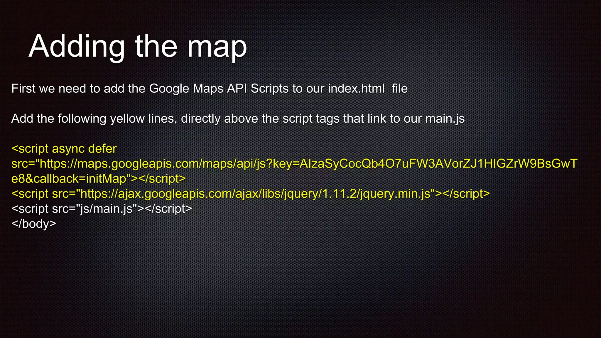 Adding the map
First we need to add the Google Maps API Scripts to our index.html file
Add the following yellow lines, directly above the script tags that link to our main.js
<script async defer
src="https://maps.googleapis.com/maps/api/js?key=AIzaSyCocQb4O7uFW3AVorZJ1HIGZrW9BsGwT
e8&callback=initMap"></script>
<script src="https://ajax.googleapis.com/ajax/libs/jquery/1.11.2/jquery.min.js"></script>
<script src="js/main.js"></script>
</body>
 