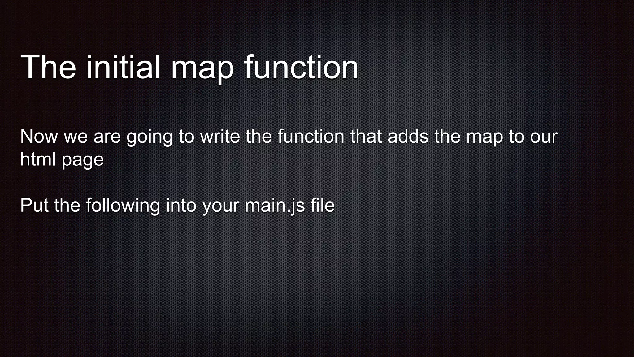 The initial map function
Now we are going to write the function that adds the map to our
html page
Put the following into your main.js file
 