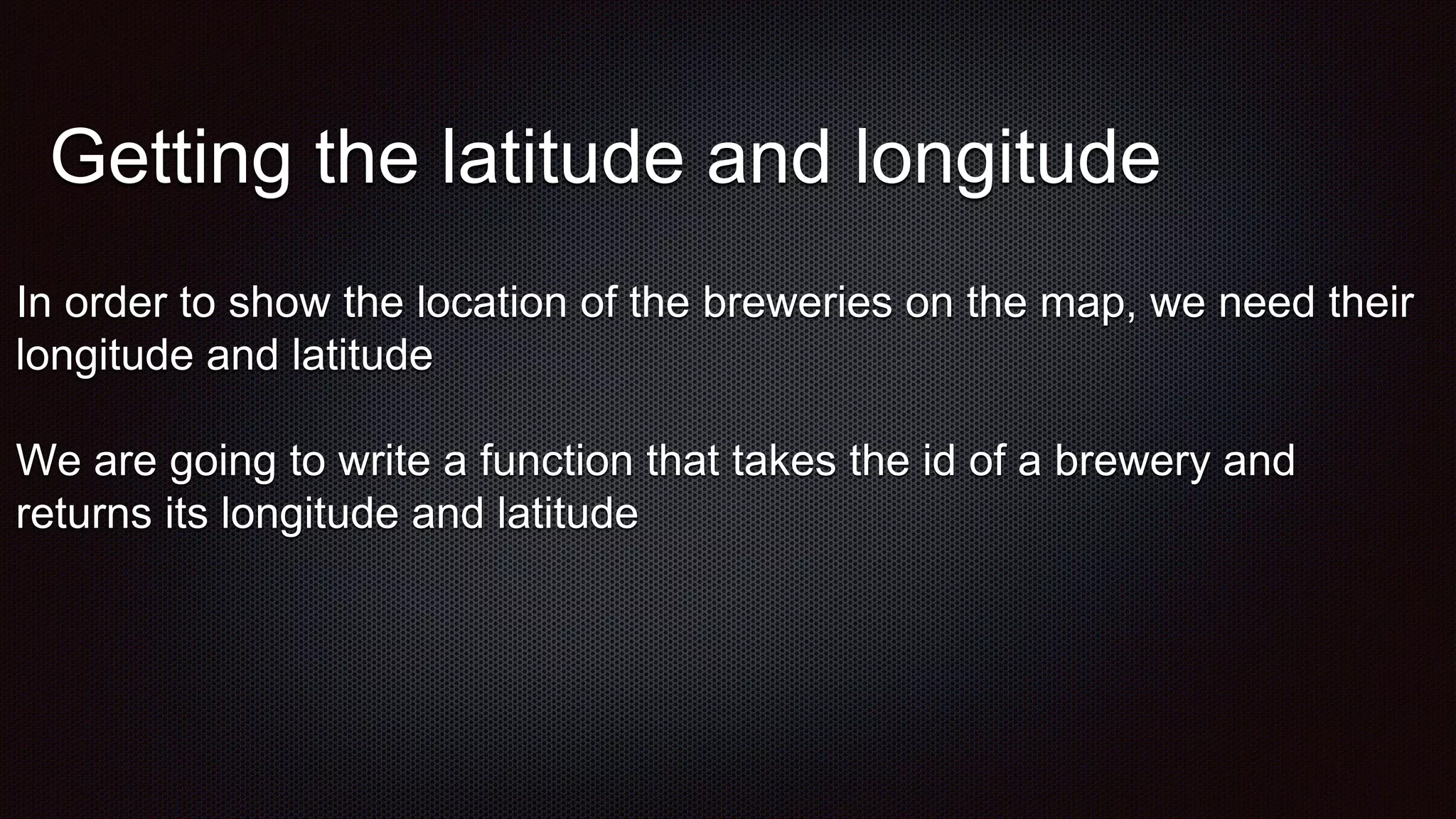 Getting the latitude and longitude
In order to show the location of the breweries on the map, we need their
longitude and latitude
We are going to write a function that takes the id of a brewery and
returns its longitude and latitude
 
