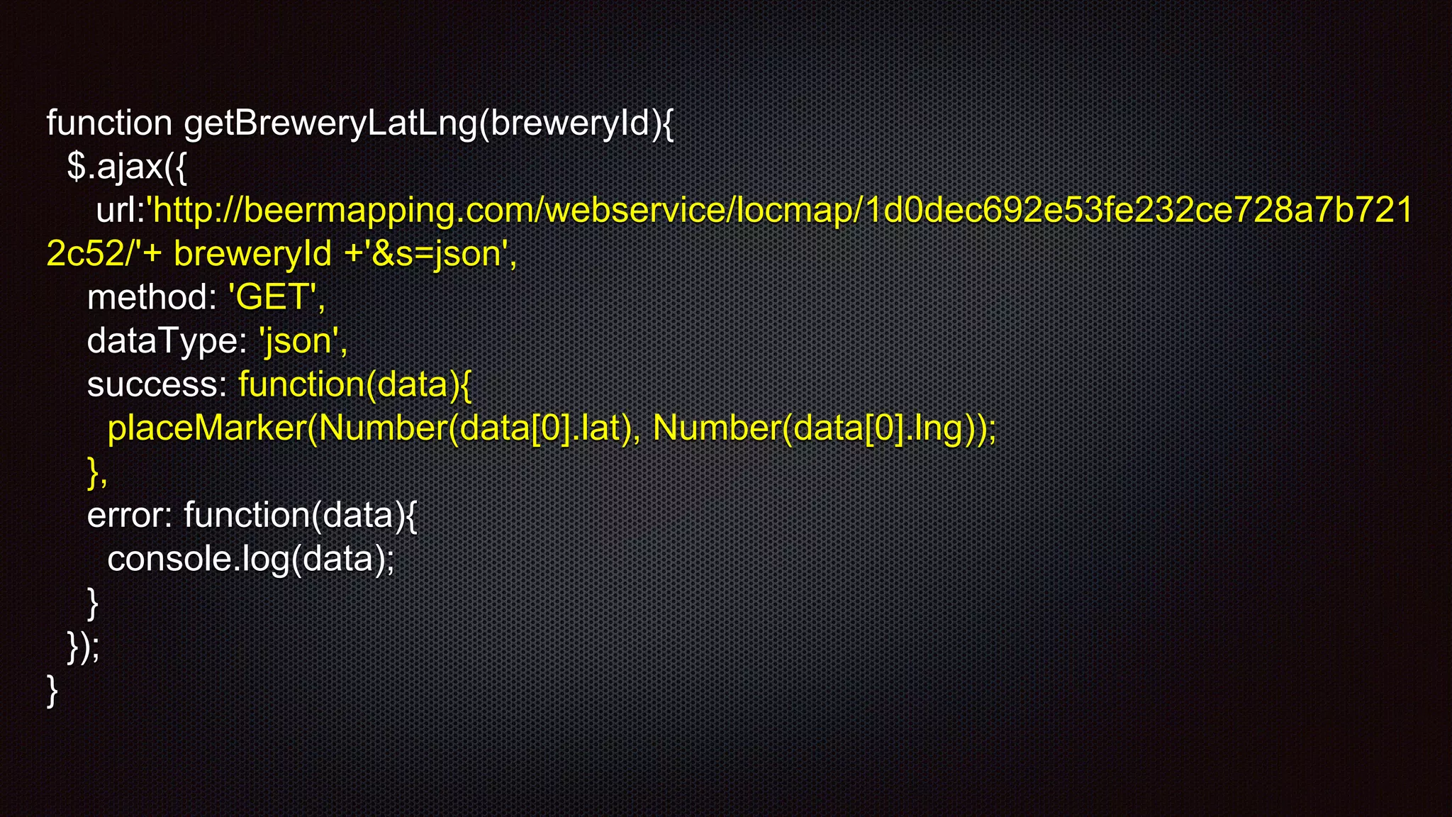 function getBreweryLatLng(breweryId){
$.ajax({
url:'http://beermapping.com/webservice/locmap/1d0dec692e53fe232ce728a7b721
2c52/'+ breweryId +'&s=json',
method: 'GET',
dataType: 'json',
success: function(data){
placeMarker(Number(data[0].lat), Number(data[0].lng));
},
error: function(data){
console.log(data);
}
});
}
 