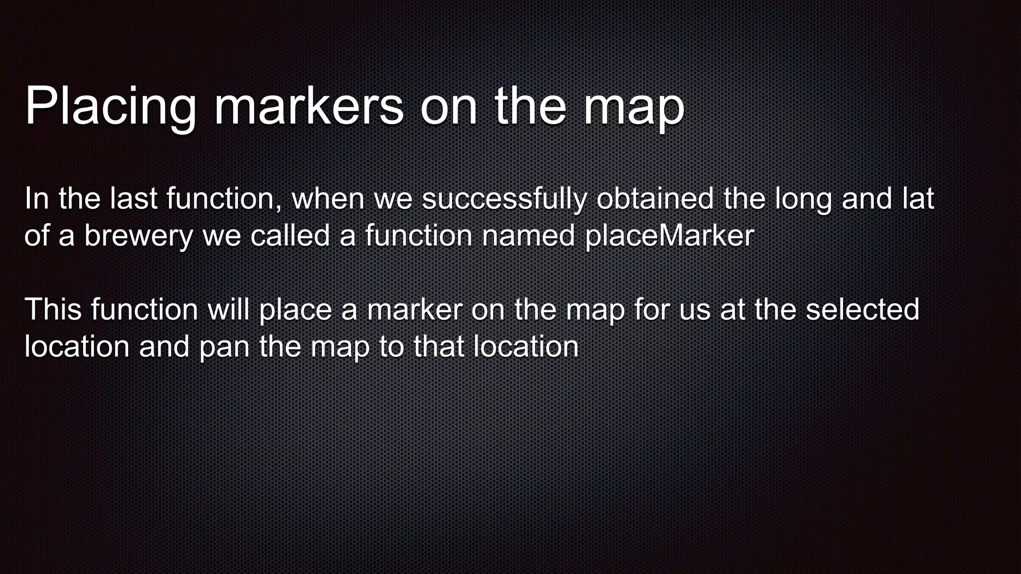 Placing markers on the map
In the last function, when we successfully obtained the long and lat
of a brewery we called a function named placeMarker
This function will place a marker on the map for us at the selected
location and pan the map to that location
 