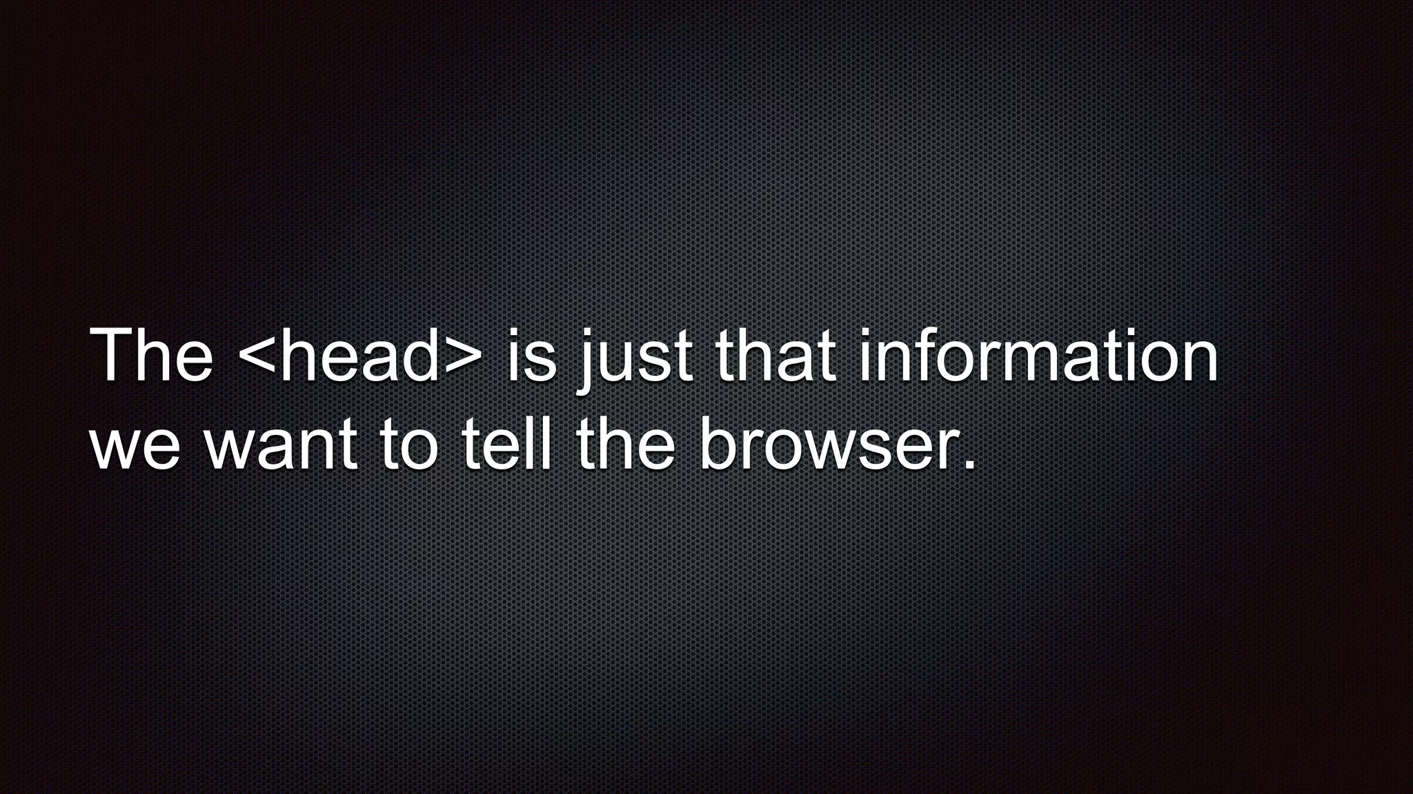 The <head> is just that information
we want to tell the browser.
 