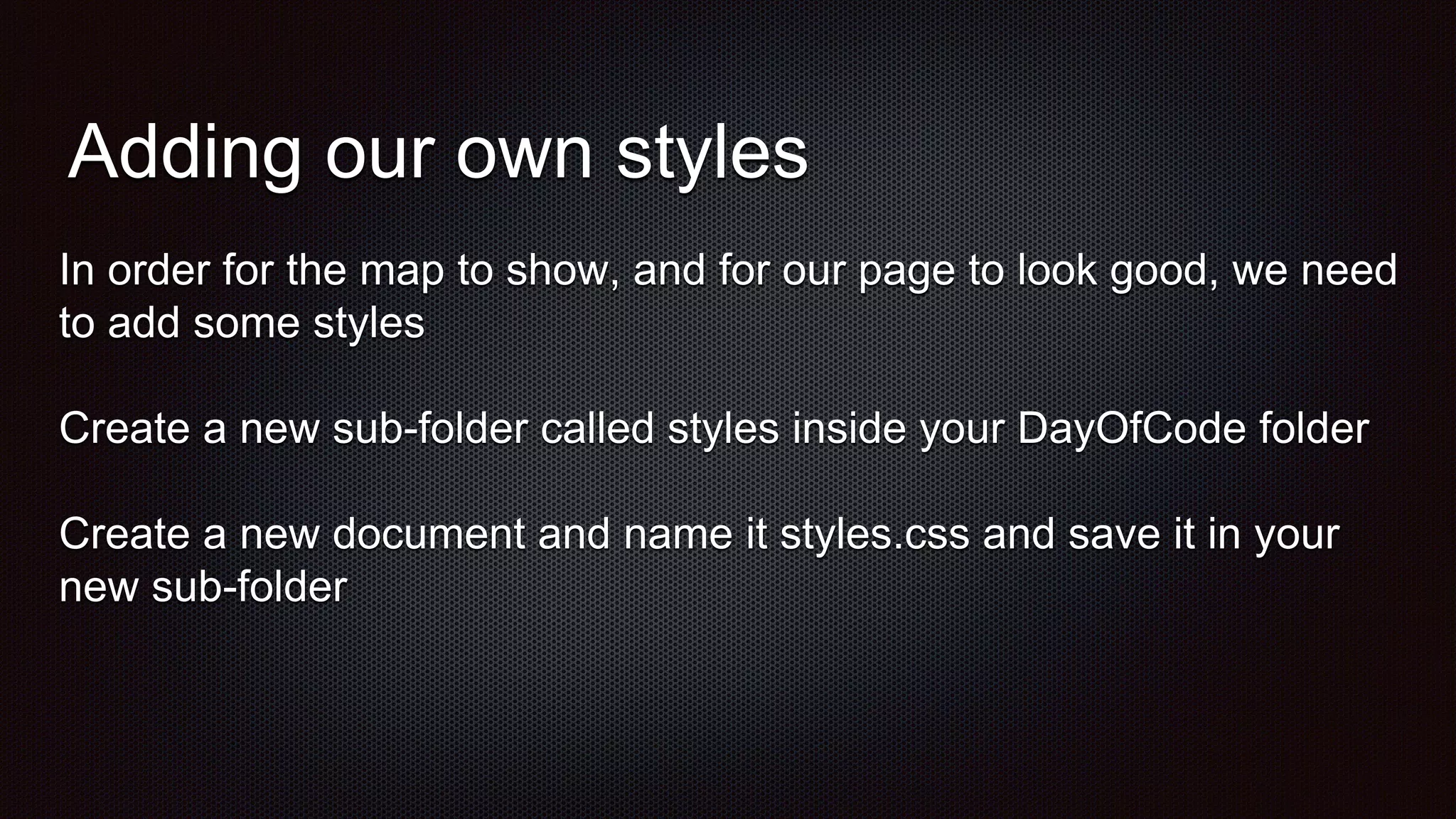 Adding our own styles
In order for the map to show, and for our page to look good, we need
to add some styles
Create a new sub-folder called styles inside your DayOfCode folder
Create a new document and name it styles.css and save it in your
new sub-folder
 