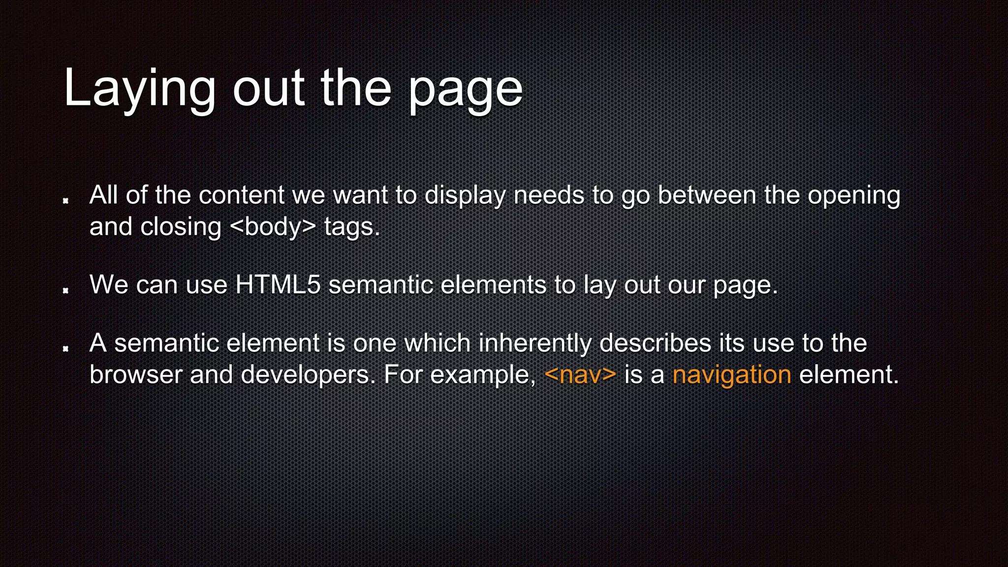 Laying out the page
All of the content we want to display needs to go between the opening
and closing <body> tags.
We can use HTML5 semantic elements to lay out our page.
A semantic element is one which inherently describes its use to the
browser and developers. For example, <nav> is a navigation element.
 