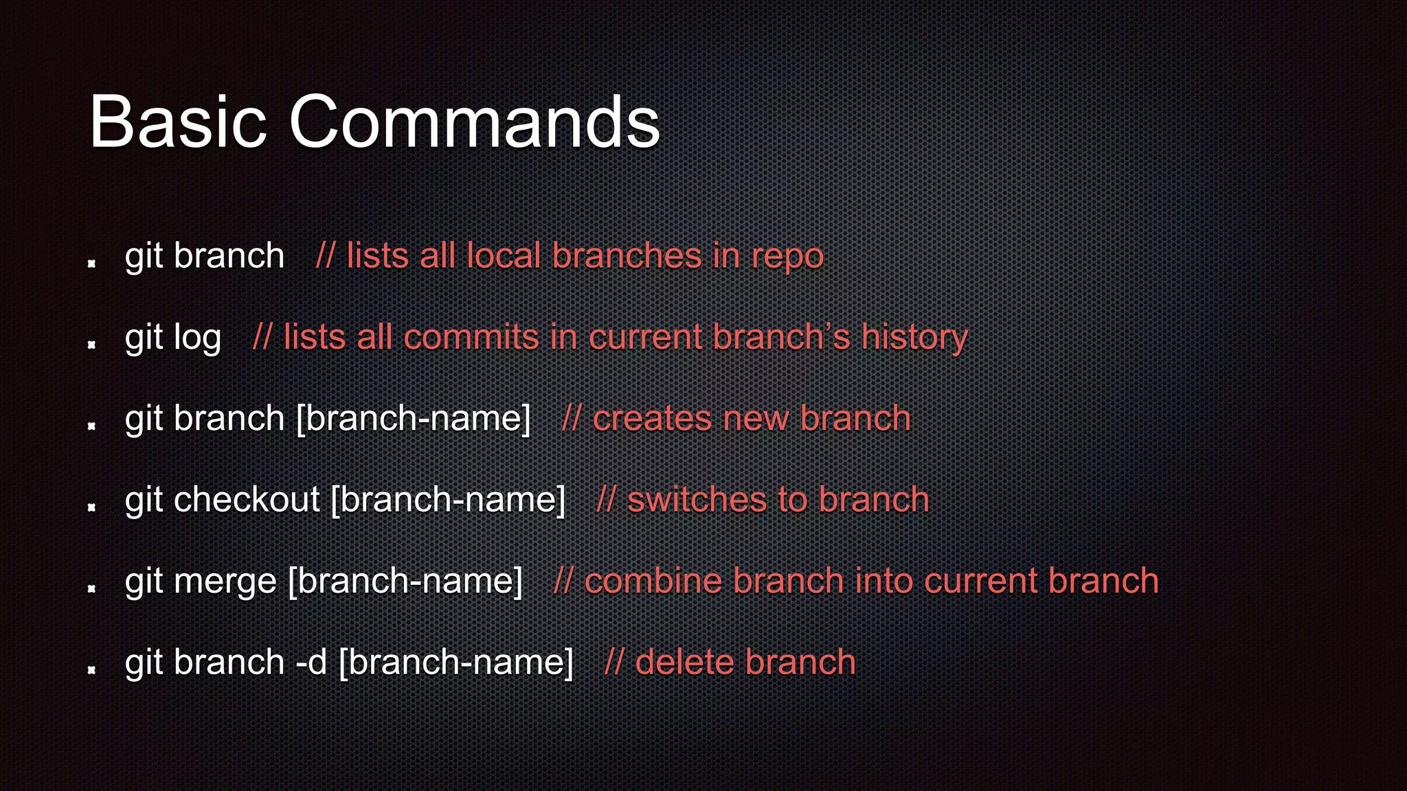 Basic Commands
git branch // lists all local branches in repo
git log // lists all commits in current branch’s history
git branch [branch-name] // creates new branch
git checkout [branch-name] // switches to branch
git merge [branch-name] // combine branch into current branch
git branch -d [branch-name] // delete branch
 