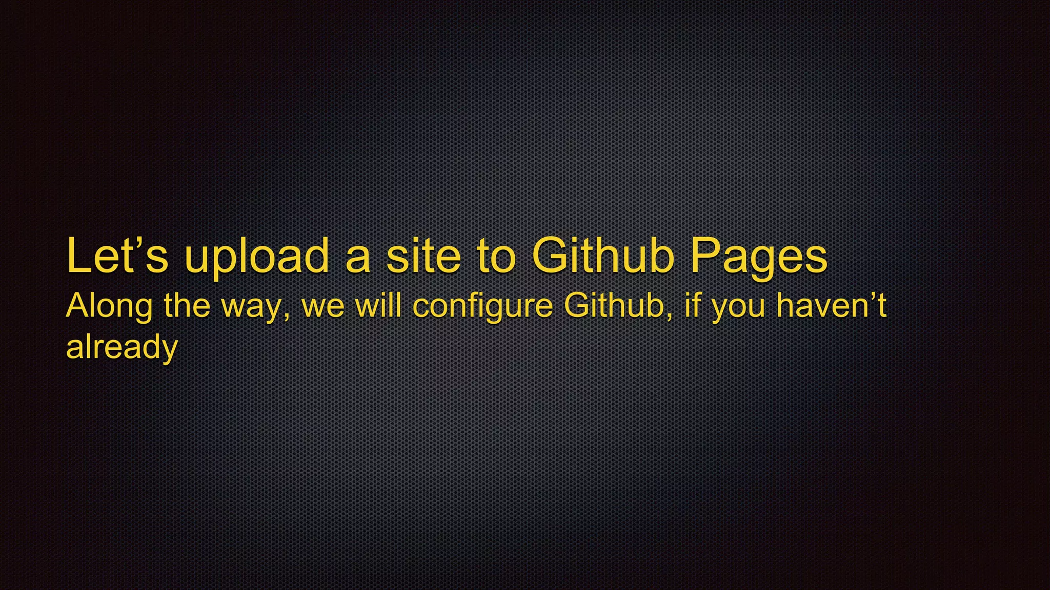 Let’s upload a site to Github Pages
Along the way, we will configure Github, if you haven’t
already
 
