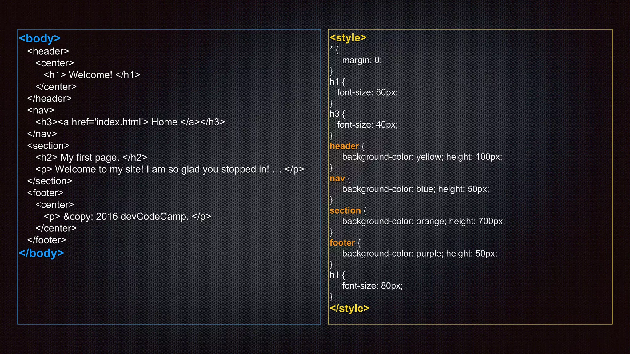 <body>
<header>
<center>
<h1> Welcome! </h1>
</center>
</header>
<nav>
<h3><a href='index.html'> Home </a></h3>
</nav>
<section>
<h2> My first page. </h2>
<p> Welcome to my site! I am so glad you stopped in! … </p>
</section>
<footer>
<center>
<p> &copy; 2016 devCodeCamp. </p>
</center>
</footer>
</body>
<style>
* {
margin: 0;
}
h1 {
font-size: 80px;
}
h3 {
font-size: 40px;
}
header {
background-color: yellow; height: 100px;
}
nav {
background-color: blue; height: 50px;
}
section {
background-color: orange; height: 700px;
}
footer {
background-color: purple; height: 50px;
}
h1 {
font-size: 80px;
}
</style>
 